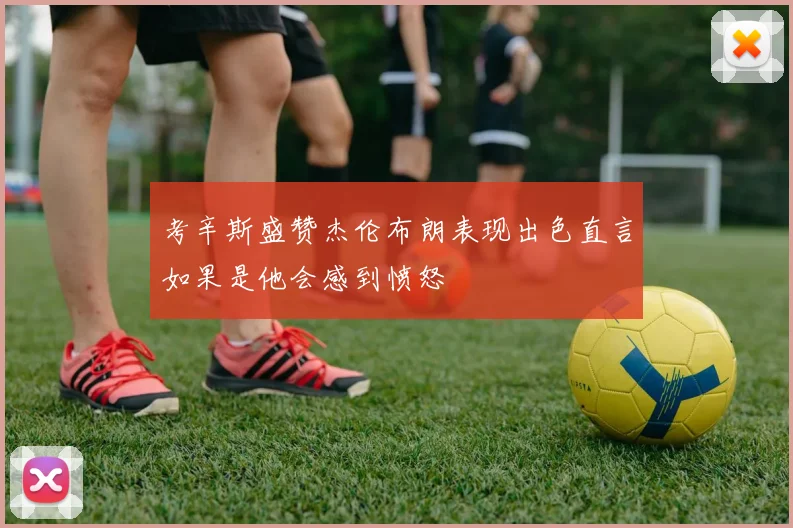 考辛斯盛赞杰伦布朗表现出色直言如果是他会感到愤怒