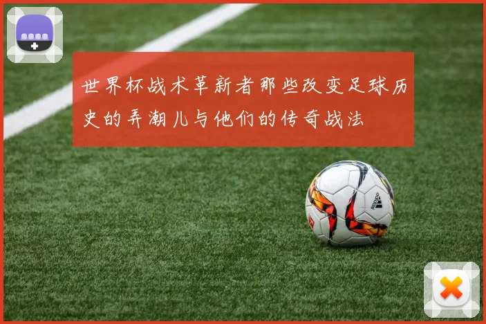 世界杯战术革新者那些改变足球历史的弄潮儿与他们的传奇战法