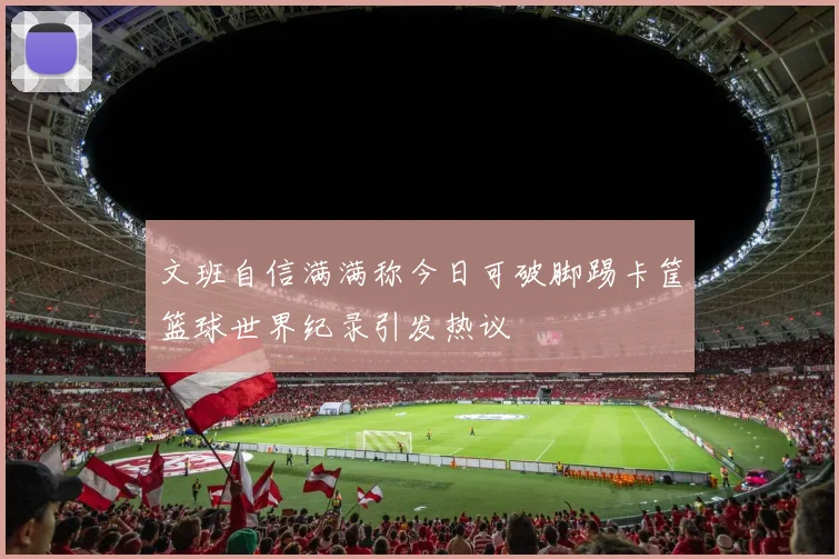 文班自信满满称今日可破脚踢卡筐篮球世界纪录引发热议