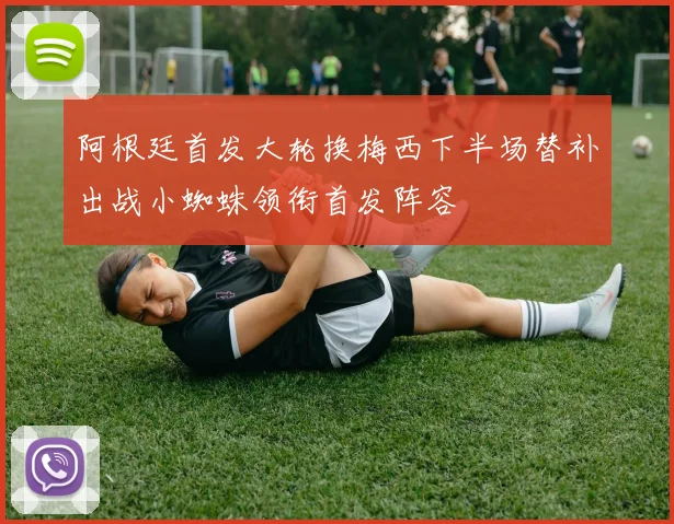 阿根廷首发大轮换梅西下半场替补出战小蜘蛛领衔首发阵容