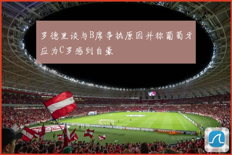 罗德里谈与B席争执原因并称葡萄牙应为C罗感到自豪