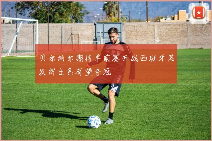 贝尔纳尔期待季前赛开战西班牙若发挥出色有望夺冠