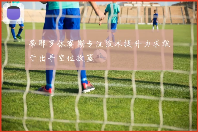 蒂耶罗休赛期专注技术提升力求敢于出手空位投篮