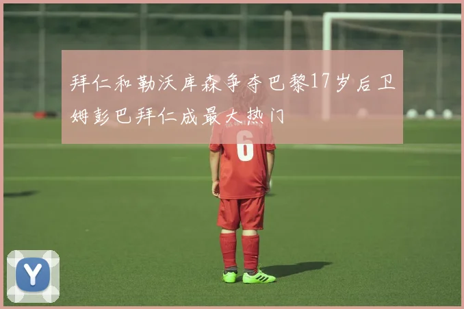 拜仁和勒沃库森争夺巴黎17岁后卫姆彭巴拜仁成最大热门