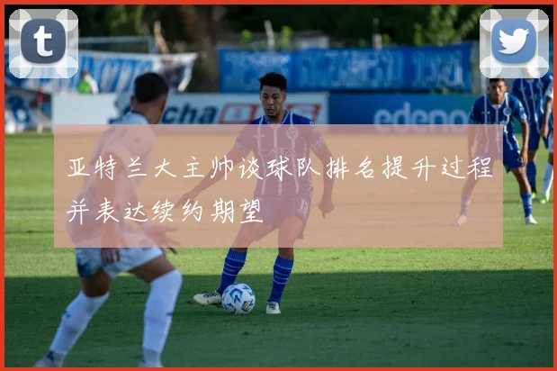 亚特兰大主帅谈球队排名提升过程并表达续约期望