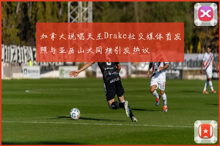 加拿大说唱天王Drake社交媒体首发照与亚历山大同框引发热议