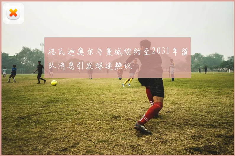 格瓦迪奥尔与曼城续约至2031年留队消息引发球迷热议