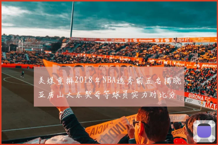 美媒重排2018年NBA选秀前五名揭晓亚历山大东契奇等球员实力对比分析