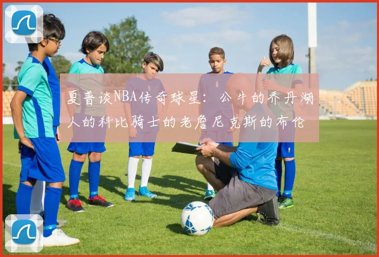 夏普谈NBA传奇球星：公牛的乔丹湖人的科比骑士的老詹尼克斯的布伦森