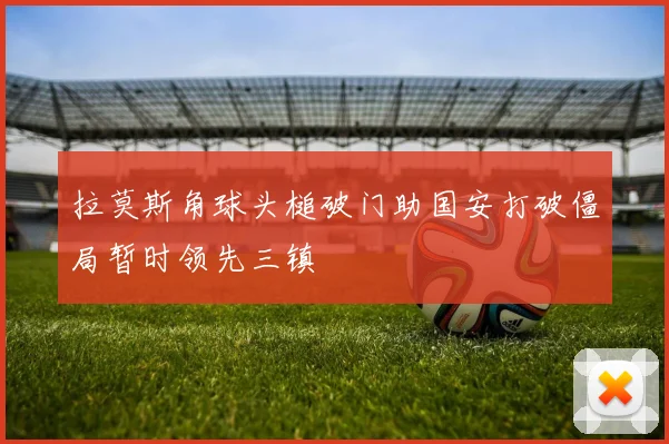 拉莫斯角球头槌破门助国安打破僵局暂时领先三镇