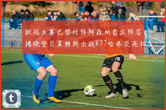 欧冠决赛巴黎对阵阿森纳首发阵容揭晓登贝莱赖斯出战K77哈弗茨亮相