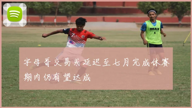字母哥交易或延迟至七月完成休赛期内仍有望达成