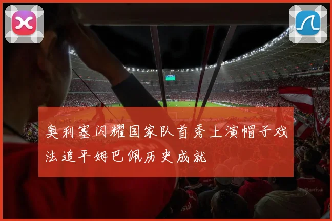 奥利塞闪耀国家队首秀上演帽子戏法追平姆巴佩历史成就