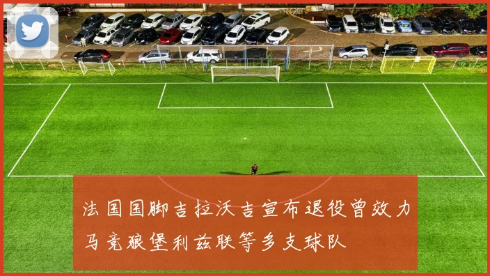 法国国脚吉拉沃吉宣布退役曾效力马竞狼堡利兹联等多支球队