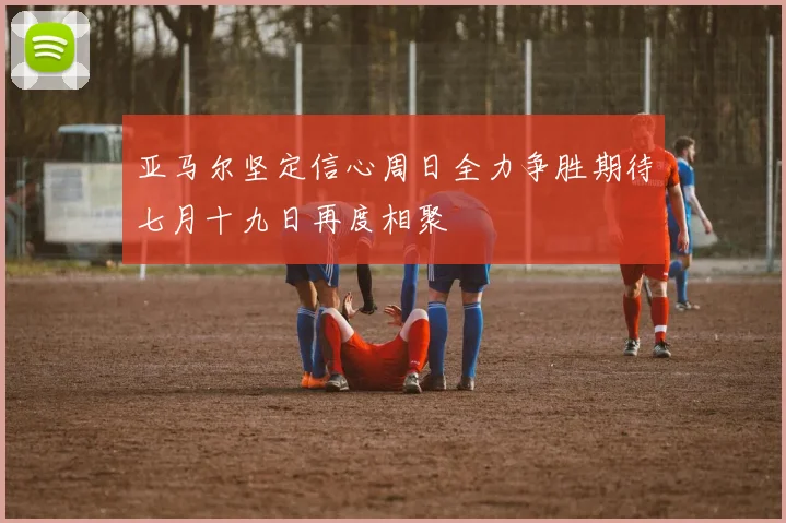 亚马尔坚定信心周日全力争胜期待七月十九日再度相聚