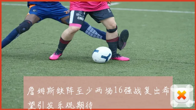 詹姆斯缺阵至少两场16强战复出希望引发乐观期待
