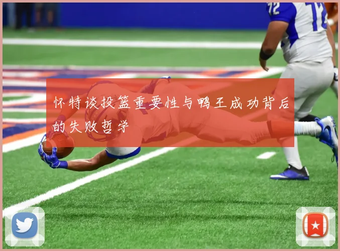 怀特谈投篮重要性与鸭王成功背后的失败哲学