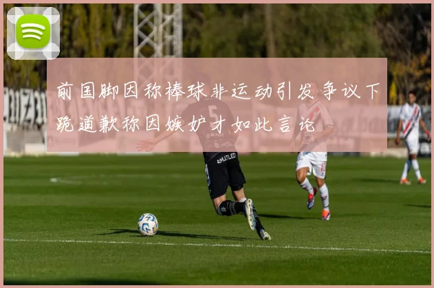 前国脚因称棒球非运动引发争议下跪道歉称因嫉妒才如此言论