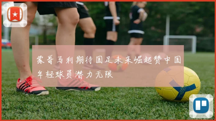 蒙哥马利期待国足未来崛起赞中国年轻球员潜力无限