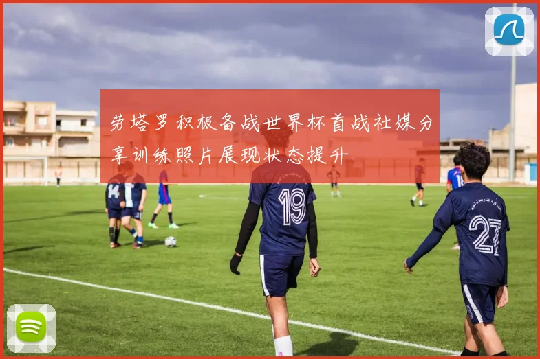 劳塔罗积极备战世界杯首战社媒分享训练照片展现状态提升