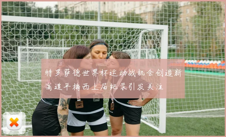 特罗萨德世界杯运动战机会创造新高追平梅西上届纪录引发关注