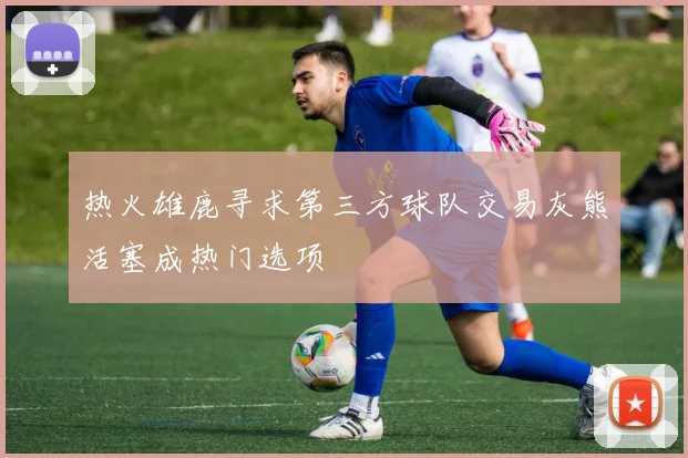 热火雄鹿寻求第三方球队交易灰熊活塞成热门选项